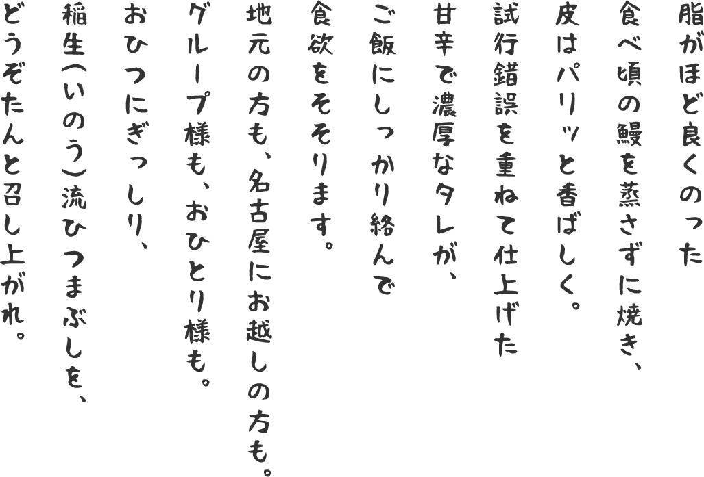 脂がほど良くのった食べ頃の鰻を蒸さずに焼き、皮はパリッと香ばしく。試行錯誤を重ねて仕上げた甘辛で濃厚なタレが、ご飯にしっかり絡んで食欲をそそります。地元の方も、名古屋にお越しの方も。グループ様も、おひとり様も。おひつにぎっしり、稲生（いのう）流ひつまぶしを、どうぞたんと召し上がれ。