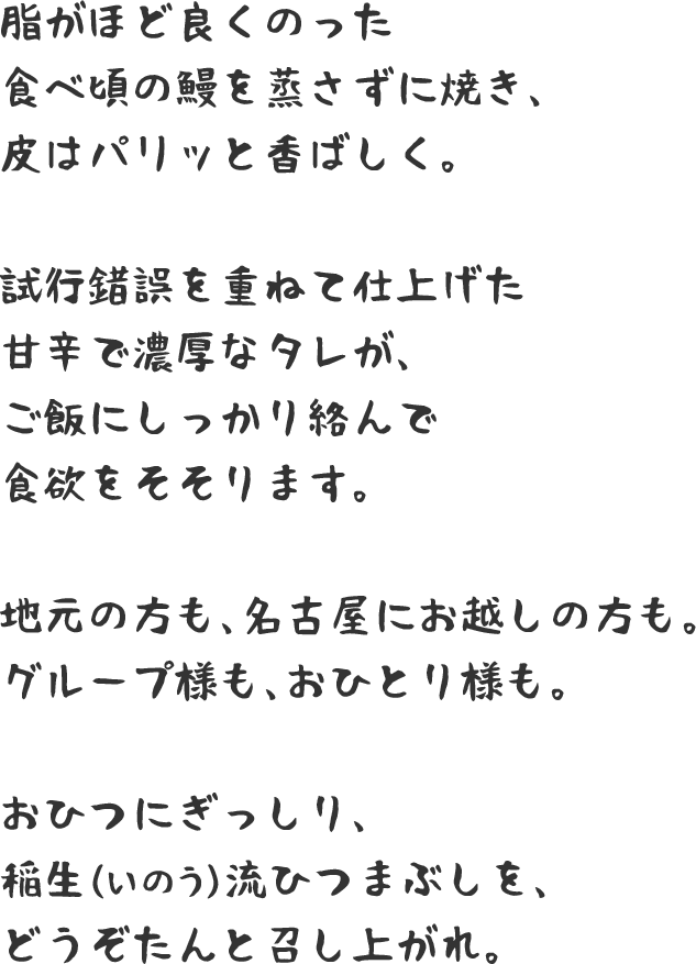 脂がほど良くのった食べ頃の鰻を蒸さずに焼き、皮はパリッと香ばしく。試行錯誤を重ねて仕上げた甘辛で濃厚なタレが、ご飯にしっかり絡んで食欲をそそります。地元の方も、名古屋にお越しの方も。グループ様も、おひとり様も。おひつにぎっしり、稲生（いのう）流ひつまぶしを、どうぞたんと召し上がれ。